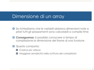 Dimensione di un array
¤ Se richiediamo che le variabili abbiano dimensioni note a
priori tutti gli spiazzamenti sono calcolabili a compile-time
¤ Conseguenza: è possibile conoscere a tempo di
compilazione la dimensione del frame di una funzione
¤ Questo comporta:
¤ Codice più veloce
¤ Maggiore semplicità nella scrittura dei compilatori
76
 