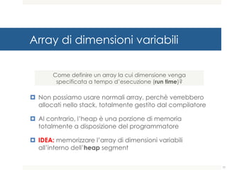 Array di dimensioni variabili
¤ Non possiamo usare normali array, perchè verrebbero
allocati nello stack, totalmente gestito dal compilatore
¤ Al contrario, l’heap è una porzione di memoria
totalmente a disposizione del programmatore
¤ IDEA: memorizzare l’array di dimensioni variabili
all’interno dell’heap segment
Come definire un array la cui dimensione venga
specificata a tempo d’esecuzione (run time)?
77
 