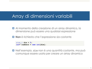 Array di dimensioni variabili
¤ Al momento della creazione di un array dinamico, la
dimensione può essere una qualsiasi espressione
¤ Non è richiesto che l’espressione sia costante
¤ Nell’esempio, dim non è una quantità costante, ma può
comunque essere usata per creare un array dinamico
size_t dim = 5;
int* numbers = new int[dim];
78
 