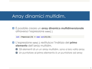 Array dinamici multidim.
¤ È possibile creare un array dinamico multidimensionale
attraverso l’espressione new[]
¤ L’espressione new[] restituisce l’indirizzo del primo
elemento dell’array multidim.
¤ Gli elementi di un un array multidim. sono a loro volta array
¤ Un puntatore al primo elemento è un puntatore ad array
int (*matrix)[3] = new int[3][3];
80
 