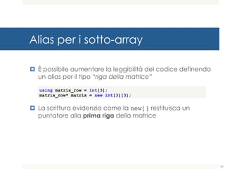 Alias per i sotto-array
¤ È possibile aumentare la leggibilità del codice definendo
un alias per il tipo “riga della matrice”
¤ La scrittura evidenzia come la new[] restituisca un
puntatore alla prima riga della matrice
using matrix_row = int[3];
matrix_row* matrix = new int[3][3];
82
 