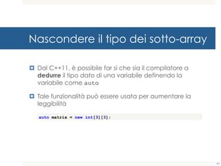 Nascondere il tipo dei sotto-array
¤ Dal C++11, è possibile far sì che sia il compilatore a
dedurre il tipo dato di una variabile definendo la
variabile come auto
¤ Tale funzionalità può essere usata per aumentare la
leggibilità
auto matrix = new int[3][3];
83
 