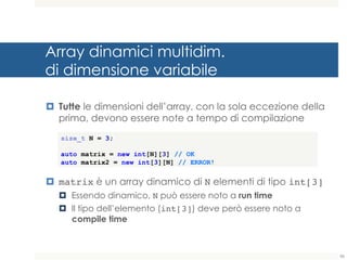 Array dinamici multidim.
di dimensione variabile
¤ Tutte le dimensioni dell’array, con la sola eccezione della
prima, devono essere note a tempo di compilazione
¤ matrix è un array dinamico di N elementi di tipo int[3]
¤ Essendo dinamico, N può essere noto a run time
¤ Il tipo dell’elemento (int[3]) deve però essere noto a
compile time
size_t N = 3;
auto matrix = new int[N][3] // OK
auto matrix2 = new int[3][N] // ERROR!
86
 