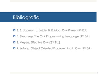 Bibliografia
¤ S. B. Lippman, J. Lajoie, B. E. Moo, C++ Primer (5th Ed.)
¤ B. Stroustrup, The C++ Programming Language (4th Ed.)
¤ S. Meyers, Effective C++ (2nd Ed.)
¤ R. Lafore, Object Oriented Programming in C++ (4th Ed.)
88
 