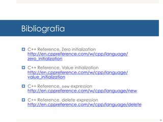 Bibliografia
¤ C++ Reference, Zero initialization
http://en.cppreference.com/w/cpp/language/zero_initializ
ation
¤ C++ Reference, Value initialization
http://en.cppreference.com/w/cpp/language/value_initiali
zation
¤ C++ Reference, new
expressionhttp://en.cppreference.com/w/cpp/language/n
ew
¤ C++ Reference, delete expression
http://en.cppreference.com/w/cpp/language/delete
89
 
