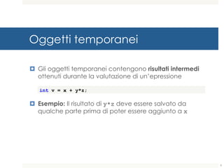 Oggetti temporanei
¤ Gli oggetti temporanei contengono risultati intermedi
ottenuti durante la valutazione di un’epressione
¤ Esempio: Il risultato di y*z deve essere salvato da
qualche parte prima di poter essere aggiunto a x
int v = x + y*z;
9
 