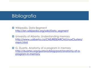 Bibliografia
¤ Wikipedia, Data Segment
http://en.wikipedia.org/wiki/Data_segment
¤ University of Alberta, Understanding memory
http://www.ualberta.ca/CNS/RESEARCH/LinuxClusters/m
em.html
¤ G. Duarte, Anatomy of a program in memory
http://duartes.org/gustavo/blog/post/anatomy-of-a-
program-in-memory
90
 