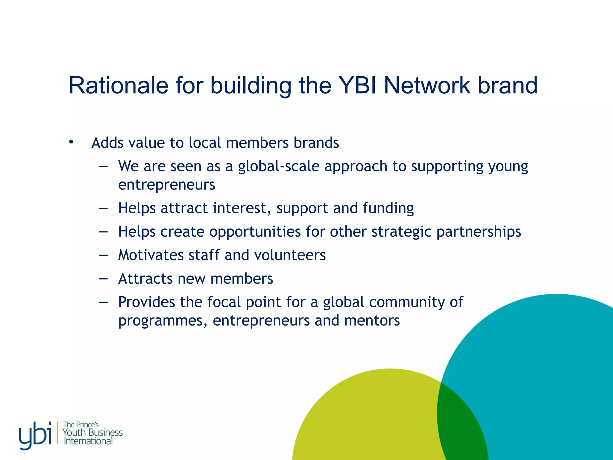 Rationale for building the YBI Network brand
• Adds value to local members brands
– We are seen as a global-scale approach to supporting young
entrepreneurs
– Helps attract interest, support and funding
– Helps create opportunities for other strategic partnerships
– Motivates staff and volunteers
– Attracts new members
– Provides the focal point for a global community of
programmes, entrepreneurs and mentors
 