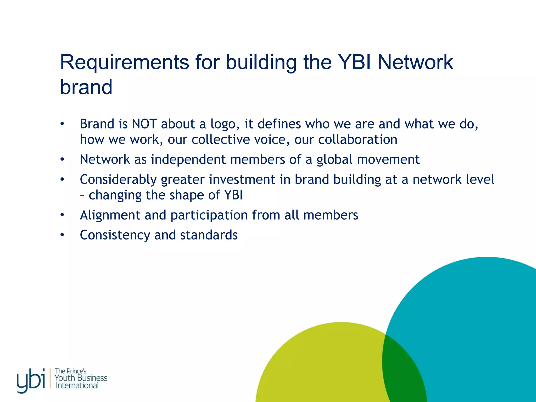 Requirements for building the YBI Network
brand
• Brand is NOT about a logo, it defines who we are and what we do,
how we work, our collective voice, our collaboration
• Network as independent members of a global movement
• Considerably greater investment in brand building at a network level
– changing the shape of YBI
• Alignment and participation from all members
• Consistency and standards
 