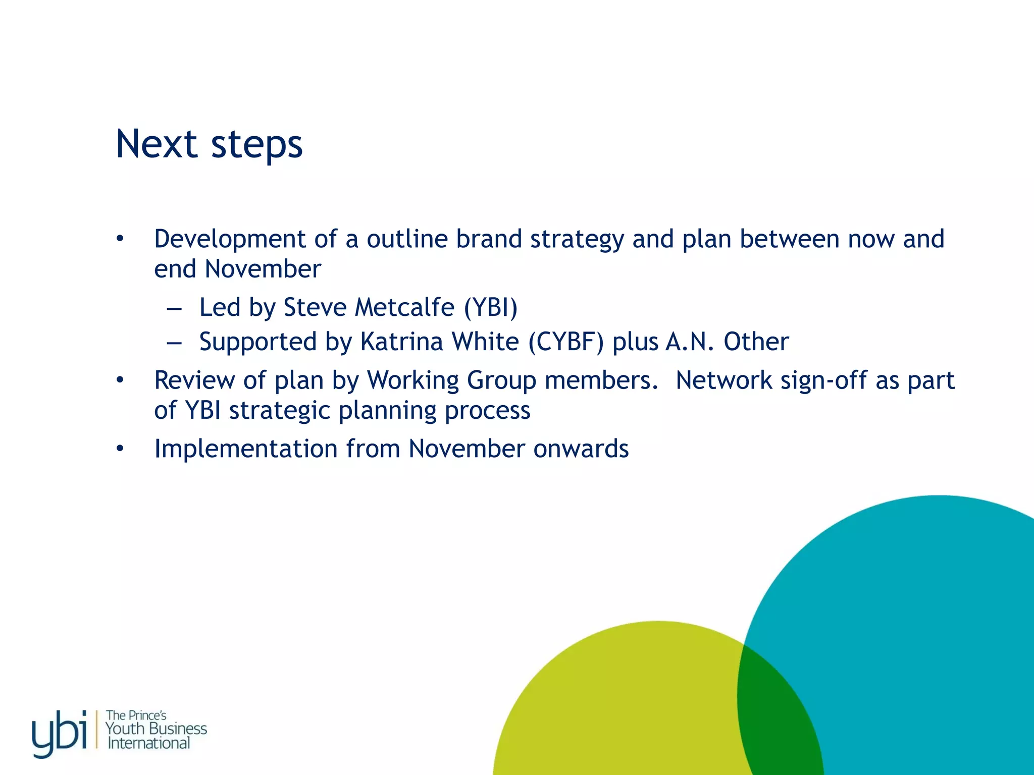Next steps
• Development of a outline brand strategy and plan between now and
end November
– Led by Steve Metcalfe (YBI)
– Supported by Katrina White (CYBF) plus A.N. Other
• Review of plan by Working Group members. Network sign-off as part
of YBI strategic planning process
• Implementation from November onwards
 