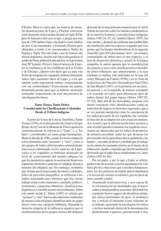535Los intereses creados. Los Lipes en las clasificaciones coloniales del siglo XVI
Chichas. Bien es cierto que, en materia de minas,
las demarcaciones de Lipes y Chichas estuvieron
estrechamente relacionadas durante el siglo XVII,
pero lo llamativo del caso es que, a juzgar por esta
tasa de 1550, hubiera lipes vinculados a unos tambos
de por sí encomendados a Fernando Pizarro pero
obligados a asistir a los encomenderos Núñez de
Segura y Tapia. Por otro lado, caso de tratarse del
mismo topónimo, mucho más lejos aún quedaría el
tambo de Puna, población ubicada hoy en la provincia
José Mª Linares (Potosí), bien al noreste de Lipes,
en la confluencia de las cordilleras de Los Frailes
y de Chichas. ¿Quiere esto decir que ya para esta
fecha tan temprana los españoles están reconociendo
indios lipes asentados fuera de Lipes, y a los que
además están imponiendo tributo conjuntamente
con sus comunidades? Francamente me parece
demasiado pronto para que se hubiese alcanzado
semejante conocimiento de esos mecanismos de
interdigitación étnica.
Tanto Tienes, Tanto Debes.
Considerando las Clasificaciones Coloniales
Desde el Tributo Indígena
A partir de la tasa de Loaysa, Santillán y Santo
Tomás (1550), en la documentación relativa a Cajas
Reales de la Casa de la Moneda de Potosí aparecerá
sistemáticamente la referencia a “Lipes” o a “los
lipes”, considerados así como grupo homogéneo.
Hasta la década de 1580, cuando los textos empiecen
a discriminarlos entre “aymaras” y “urus”, como si
dos grupos de indios diferenciados culturalemente
estuviesen cohabitando en los espacios de Lipes;
como si los españoles ya hubieran alcanzado un
nivel de conocimiento del mundo indígena tal
que les permitiera superar la asociación biunívoca
topónimo-etnónimo y penetrar el complejo mosaico
humano del altiplano sur. Sin embargo, no habría
que olvidar que la mayor parte de autores coloniales,
faltos de precisión etnográfica, se refirieron a los
indios manejando unos términos que hoy cuesta
trabajo aislar como etnónimos, entidades político-
territoriales, categorías tributarias, clasificaciones
lingüísticas o estratificaciones socioculturales. Sobre
este punto incide C. Julien (1987) al señalar que
“aymara” y “uru” fueron adscripciones empleadas
de manera contextual para identificar tanto un grupo
étnico como una categoría tributaria, llamando la
atención respecto de la influencia negativa que el
reordenamiento de los grupos étnicos del altiplano
derivado de la mita potosina impuesta por el virrey
Toledo ha ejercido sobre los intentos etnohistóricos
de reconstruir fronteras y jurisdicciones indígenas
(Julien 1987:54, 55; cfr. también Harris 1997). En
este sentido, y después de confirmar una notable falta
de correlación entre los espacios ocupados por esas
gentes que las fuentes etnohistóricas de la segunda
mitad del siglo XVI denominan “uros”, las actuales
comunidades de indios urus (o uru-chipaya), y el
área de dispersión (histórica y actual) de la lengua
uruquilla, la autora apuesta por la consideración
de aymaras y urus como clasificaciones coloniales
de orden tributario, que anteriormente a la tasa
toledana ya habían sido utilizadas en la tasa del
virrey Marqués de Cañete (1556) y en la visita de
la provincia de Chucuito efectuada por Garci Díez
de San Miguel (1567), en la primera con un carác-
ter general y, en la segunda, de manera semejante
a lo ocurrido en Lipes, para diferenciar tipos de
indios dentro del grupo lupaca (Julien 1987:55,
57, 62). Más allá de las etnicidades, propone esta
autora considerar estas identificaciones como un
indicador de riqueza en términos regionales, que a
su vez permite interpretar cómo la concepción de
los indios por parte de los españoles fue variando
en función de su adaptación a los espacios andinos.
Así, resuelve que la diferenciación entre aymaras y
urus resultó operativa mientras los españoles nece-
sitaron ser abastecidos por los indios de productos
de primera necesidad –entre los que destacan los
provenientes de la agricultura-pesca-ganadería y los
tejidos–, cayendo en desuso a medida que el trabajo
en las minas fue ganando terreno en el marco de la
tributación, dando a entender que de ello terminaría
derivando que el indio fuese simplemente eso, indio
(Julien 1987:81-84).
Por mi parte, y por lo que a Lipes se refiere,
podría estar de acuerdo con esta argumentación si no
fuera por tres objeciones que considero fundamen-
tales, las dos primeras de índole étnico-identitaria
y la tercera de carácter económico, por no decir de
mero sentido común:
1.	 Asumiendo la herencia inca, y aun a pesar de
la reformulación de identidades que el nuevo
orden colonial pudiera ocasionar, allí donde los
españoles fueron capaces de identificar entida-
des étnico-territoriales de peso, la tendencia
fue a utilizar el etnónimo como referente de
la indiada, ignorando la interdigitación étnica
e incluso metiendo dentro de la denominación
predominante a quienes, perteneciendo a otro
 