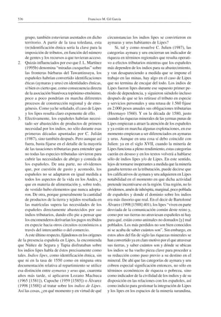 Francisco M. Gil García536
grupo, también estuvieran asentados en dicho
territorio. A partir de la tasa toledana, esta
(re)identificación étnica sería la clave para la
imposición de tributos, en función del número
de gentes y los recursos a que tuvieran acceso.
2.	 Quizás influenciados por eso que J. L. Martínez
(1995b) denomina “miradas cuzqueñas” sobre
las fronteras bárbaras del Tawantinsuyu, los
españoles habrían convertido identificaciones
éticas (aymaras y urus) en identidades étnicas,
si bien es cierto que, como consecuencia directa
de la asociación biunívoca topónimo-etnónimo,
poco a poco pondrían en marcha diferentes
procesos de construcción regional y de etno-
génesis. Como ya he señalado, el caso de Lipes
y los lipes resulta claro exponente de ello.
3.	 Efectivamente, los españoles habrían necesi-
tado ser abastecidos de productos de primera
necesidad por los indios, no sólo durante esas
primeras décadas apuntadas por C. Julián
(1987), sino también después. Pero aunque así
fuera, basta fijarse en el detalle de la mayoría
de las tasaciones tributarias para entender que
no todas las especies tributadas sirvieron para
cubrir las necesidades de abrigo y comida de
los españoles. De una parte, no olvidemos
que, por cuestión de gusto y acomodo, los
españoles no se adaptaron en igual medida a
todos los aspectos de la vida en los Andes, y
que en materia de alimentación y, sobre todo,
de vestido hubo elementos que nunca adopta-
ron. De otra, porque generalmente la cantidad
de productos de la tierra y tejidos reseñada en
las matrículas supera las necesidades de los
españoles directamente abastecidos por sus
indios tributarios, dando ello pie a pensar que
los encomenderos derivarían los pagos recibidos
en especie hacia otros circuitos económicos a
través del intercambio o del comercio.
A este último respecto, fijándonos en los orígenes
de la presencia española en Lipes, la encomienda
que Núñez de Segura y Tapia disfrutaban sobre
los indios lipes habla de éstos precisamente como
tales. Indios lipes, como identificación étnica, sin
que ni en la tasa de 1550 como en ninguna otra
documentación relativa al repartimiento se utilice
esa distinción entre aymaras y urus que, cuarenta
años más tarde, sí aplicaron Lozano Machuca
(1965 [1581]), Capoche (1959 [1585]) o Álvarez
(1998 [1588]) al tratar sobre los indios de Lipes.
Así las cosas, ¿en qué momento y en virtud de qué
circunstancias los indios lipes se convirtieron en
aymaras y urus habitantes de Lipes?
Si, tal y como resuelve C. Julien (1987), las
categorías aymara y uru encierran un indicador de
riqueza en términos regionales que resulta operati-
vo a efectos tributarios mientras que los españoles
más dependen de los indios para su abastecimiento,
y van desapareciendo a medida que se impone el
trabajo en las minas, hay algo en el caso de Lipes
que no termina de encajar del todo. Los indios de
Lipes fueron lipes durante ese supuesto primer pe-
ríodo de dependencia, y siguieron siéndolo incluso
después de que se les retirase el tributo en especie
y servicios personales y una retasa de 1.560 fijase
en 2.000 pesos anuales sus obligaciones tributarias
(Hozmayo 1560). Y en la década de 1580, justo
cuando las riquezas minerales de las yermas punas de
Lipes empiezan a atraer la atención de los españoles
y ya están en marcha algunas explotaciones, en ese
momento empiezan a ser diferenciados en aymaras
y urus. Aunque en una cosa sí debo coincidir con
Julien: ya en el siglo XVII, cuando la minería de
Lipes funciona a pleno rendimiento, estas categorías
caerán en desuso y en los textos volverá a hablarse
sólo de indios lipes y/o de Lipes. En este sentido,
lejos de tornarse inoperantes a medida que la minería
ganaba terreno en la tributación, puede decirse que
los calificativos de aymara y uru adquieren en Lipes
notabilidad en el momento en que dicha actividad
pretende incentivarse en la región. Una región, no lo
olvidemos,améndeinhóspita,marginal,pocopoblada
de españoles y donde el dominio sobre los indios
era más ilusorio que real. En el decir de Bartolomé
Álvarez (1998 [1588]:401), los lipes “viven en parte
desviada de la comunicación común deste reino y,
como por sus tierras no atraviesan españoles ni hay
para qué, están como animales no domados [y] mal
poblados. Los más perdidos no son bien conocidos
ni se acaba de saber cuántos son”. Sin embargo, en
estos años del fin de siglo las riquezas minerales se
han convertido ya en claro motivo por el que atravesar
sus tierras, y saber cuántos son y dónde se ubican
los indios se ha vuelto pieza clave para proceder a
su reducción como paso previo a su destino en el
mineral. De ahí que las categorías de aymara y uru
cobren especial significación entonces, no sólo en
términos económicos de riqueza o pobreza, sino
como indicador de la civilidad de los indios y de su
disposición en las relaciones con los españoles, así
como indicio para gestionar la integración de Lipes
y los lipes en los espacios de la minería surandina,
 