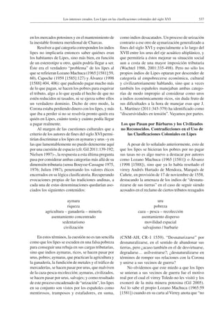 537Los intereses creados. Los Lipes en las clasificaciones coloniales del siglo XVI
en los mercados potosinos y en el mantenimiento de
la inestable frontera meridional de Charcas.
Resolver a qué categoría corresponden los indios
lipes no implicaría entonces saber quiénes eran
los habitantes de Lipes, sino más bien, en función
de un estereotipo u otro, quién podría llegar a ser.
Éste era el verdadero “problema” de los lipes al
que se refirieran Lozano Machuca (1965 [1581]:59,
60), Capoche (1959 [1585]:127) y Álvarez (1998
[1588]:404, 406): que pudiendo pagar mucho más
de lo que pagan, se hacen los pobres para esquivar
el tributo, algo a lo que ayuda el hecho de que no
estén reducidos ni tasados, ni se ejerza sobre ellos
un verdadero dominio. Dicho de otro modo, la
Corona estaba perdiendo dinero con los lipes, y más
que iba a perder si no se resolvía pronto quién era
quién en Lipes, cuánto tenía y cuánto podía llegar
a pagar realmente.
Al margen de las cuestiones culturales que a
criterio de los autores de fines del siglo XVI permi-
tirían discriminar a los lipes en aymaras y urus –y en
las que lamentablemente no puedo detenerme aquí
por una cuestión de espacio (cfr. Gil 2011:139-192;
Nielsen 1997)–, la respuesta a esta última pregunta
pasa por considerar ambas categorías más allá de su
dimensión tributaria (sensu Bouysse-Cassagne 1975,
1976; Julien 1987), penetrando los valores éticos
encerrados en su lógica clasificatoria. Recuperando
evocaciones propias de las tradiciones andinas, a
cada una de estas denominaciones quedarían aso-
ciados los siguientes contenidos:
aymara uru
riqueza pobreza
agricultura – ganadería – minería caza – pesca – recolección
asentamiento concentrado asentamiento disperso
sedentarismo movilidad espacial
civilización salvajismo / barbarie
En estos términos, la cuestión no es tan sencilla
como que los lipes se escuden en una falsa pobreza
para conseguir una rebaja en sus cargas tributarias,
sino que indios aymaras, ricos, se hacen pasar por
urus, pobres; aymaras, que practican la agricultura y
la ganadería, la fundición de metales y el tráfico de
mercaderías, se hacen pasar por urus, que malviven
de la caza-pesca-recolección; aymaras, civilizados,
se hacen pasar por urus, salvajes; y como resultado
de este proceso encadenado de “urización”, los lipes
en su conjunto son vistos por los españoles como
mentirosos, tramposos y estafadores, en suma,
como indios desacatados. Un proceso de urización
contrario a ese otro de aymarización generalizado a
fines del siglo XVI y especialmente a lo largo del
XVII entre los urus del eje acuático altiplánico, y
que permitiría a éstos mejorar su situación social
aun a costa de una mayor imposición tributaria
(Wachtel 1986, 2001:335-498). Pero no sólo los
propios indios de Lipes optaran por descender de
categoría al empobrecerse económica, cultural
y civilizartoriamente hablando, sino que a veces
también los españoles manejaban ambas catego-
rías de modo impropio al considerar como uros
a indios económicamente ricos, sin duda fruto de
sus dificultades a la hora de manejar esas que J.
L. Martínez (2011:343-379) ha identificado como
“discursividades en tensión”. Vayamos por partes.
Los que Pasan por Bárbaros y los Civilizados
no Reconocidos. Contradicciones en el Uso de
las Clasificaciones Coloniales en Lipes
A pesar de lo señalado anteriormente, esto de
que los lipes se hicieran los pobres por no pagar
sus tasas no es algo nuevo a destacar por autores
como Lozano Machuca (1965 [1581]) o Álvarez
(1998 [1588]), sino que ya lo había reseñado el
virrey Andrés Hurtado de Mendoza, Marqués de
Cañete, en provisión de 17 de noviembre de 1558,
destacando la amenaza de los indios de “desnatu-
rizarse de sus tierras” en el caso de seguir siendo
acosados en el reclamo de ciertos tributos rezagados
(CNM-AH, CR-1 1559). “Desnaturizarse” por
desnaturalizarse, en el sentido de abandonar sus
tierras, pero ¿acaso también en el de desvirtuarse,
degradarse… asilvestrarse?; ¿desnaturalizarse en
términos de romper sus relaciones con la Corona
y unirse a sus vecinos de guerra?
No olvidemos que este miedo a que los lipes
se unieran a sus vecinos de guerra fue el motivo
real por el cual el virrey Toledo no les visitó y los
exoneró de la mita minera potosina (Gil 2005).
Así lo sabe el propio Lozano Machuca (1965:59
[1581]) cuando en su carta al Virrey anota que “no
 