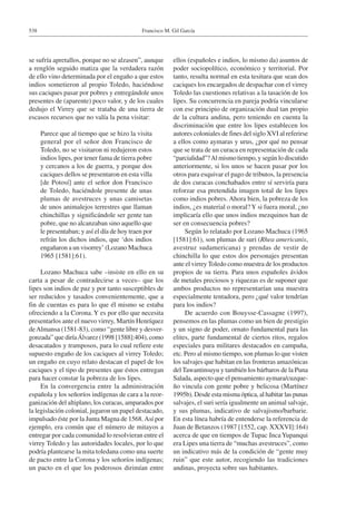Francisco M. Gil García538
se sufría apretallos, porque no se alzasen”, aunque
a renglón seguido matiza que la verdadera razón
de ello vino determinada por el engaño a que estos
indios sometieron al propio Toledo, haciéndose
sus caciques pasar por pobres y entregándole unos
presentes de (aparente) poco valor, y de los cuales
dedujo el Virrey que se trataba de una tierra de
escasos recursos que no valía la pena visitar:
Parece que al tiempo que se hizo la visita
general por el señor don Francisco de
Toledo, no se visitaron ni redujeron estos
indios lipes, por tener fama de tierra pobre
y cercanos a los de guerra, y porque dos
caciques dellos se presentaron en esta villa
[de Potosí] ante el señor don Francisco
de Toledo, haciéndole presente de unas
plumas de avestruces y unas camisetas
de unos animalejos terrestres que llaman
chinchillas y significándole ser gente tan
pobre, que no alcanzaban sino aquello que
le presentaban; y así el día de hoy traen por
refrán los dichos indios, que ‘dos indios
engañaron a un visorrey’ (Lozano Machuca
1965 [1581]:61).
Lozano Machuca sabe –insiste en ello en su
carta a pesar de contradecirse a veces– que los
lipes son indios de paz y por tanto susceptibles de
ser reducidos y tasados convenientemente, que a
fin de cuentas es para lo que él mismo se estaba
ofreciendo a la Corona. Y es por ello que necesita
presentarlos ante el nuevo virrey, Martín Henríquez
deAlmansa (1581-83), como “gente libre y desver-
gonzada” que diríaÁlvarez (1998 [1588]:404), como
desacatados y tramposos, para lo cual refiere este
supuesto engaño de los caciques al virrey Toledo;
un engaño en cuyo relato destacan el papel de los
caciques y el tipo de presentes que éstos entregan
para hacer constar la pobreza de los lipes.
En la convergencia entre la administración
española y los señoríos indígenas de cara a la reor-
ganización del altiplano, los curacas, amparados por
la legislación colonial, jugaron un papel destacado,
impulsado éste por la Junta Magna de 1568.Así por
ejemplo, era común que el número de mitayos a
entregar por cada comunidad lo resolvieran entre el
virrey Toledo y las autoridades locales, por lo que
podría plantearse la mita toledana como una suerte
de pacto entre la Corona y los señoríos indígenas;
un pacto en el que los poderosos dirimían entre
ellos (españoles e indios, lo mismo da) asuntos de
poder sociopolítico, económico y territorial. Por
tanto, resulta normal en esta tesitura que sean dos
caciques los encargados de despachar con el virrey
Toledo las cuestiones relativas a la tasación de los
lipes. Su concurrencia en pareja podría vincularse
con ese principio de organización dual tan propio
de la cultura andina, pero teniendo en cuenta la
discriminación que entre los lipes establecen los
autores coloniales de fines del siglo XVI al referirse
a ellos como aymaras y urus, ¿por qué no pensar
que se trata de un curaca en representación de cada
“parcialidad”?Al mismo tiempo, y según lo discutido
anteriormente, si los unos se hacen pasar por los
otros para esquivar el pago de tributos, la presencia
de dos curacas conchabados entre sí serviría para
reforzar esa pretendida imagen total de los lipes
como indios pobres. Ahora bien, la pobreza de los
indios, ¿es material o moral?Y si fuera moral, ¿no
implicaría ello que unos indios mezquinos han de
ser en consecuencia pobres?
Según lo relatado por Lozano Machuca (1965
[1581]:61), son plumas de suri (Rhea americanis,
avestruz sudamericana) y prendas de vestir de
chinchilla lo que estos dos personajes presentan
ante el virrey Toledo como muestra de los productos
propios de su tierra. Para unos españoles ávidos
de metales preciosos y riquezas es de suponer que
ambos productos no representarían una muestra
especialmente tentadora, pero ¿qué valor tendrían
para los indios?
De acuerdo con Bouysse-Cassagne (1997),
pensemos en las plumas como un bien de prestigio
y un signo de poder, ornato fundamental para las
elites, parte fundamental de ciertos ritos, regalos
especiales para militares destacados en campaña,
etc. Pero al mismo tiempo, son plumas lo que visten
los salvajes que habitan en las fronteras amazónicas
del Tawantinsuyu y también los bárbaros de la Puna
Salada, aspecto que el pensamiento aymara/cuzque-
ño vincula con gente pobre y belicosa (Martínez
1995b). Desde esta misma óptica, al habitar las punas
salvajes, el suri sería igualmente un animal salvaje,
y sus plumas, indicativo de salvajismo/barbarie.
En esta línea habría de entenderse la referencia de
Juan de Betanzos (1987 [1552, cap. XXXVI]:164)
acerca de que en tiempos de Tupac Inca Yupanqui
era Lipes una tierra de “muchas avestruces”, como
un indicativo más de la condición de “gente muy
ruin” que este autor, recogiendo las tradiciones
andinas, proyecta sobre sus habitantes.
 