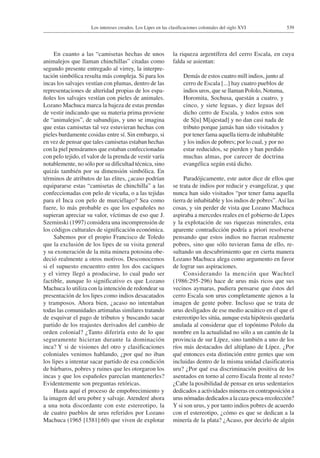 539Los intereses creados. Los Lipes en las clasificaciones coloniales del siglo XVI
En cuanto a las “camisetas hechas de unos
animalejos que llaman chinchillas” citadas como
segundo presente entregado al virrey, la interpre-
tación simbólica resulta más compleja. Si para los
incas los salvajes vestían con plumas, dentro de las
representaciones de alteridad propias de los espa-
ñoles los salvajes vestían con pieles de animales.
Lozano Machuca marca la bajeza de estas prendas
de vestir indicando que su materia prima proviene
de “animalejos”, de sabandijas, y uno se imagina
que estas camisetas tal vez estuvieran hechas con
pieles burdamente cosidas entre sí. Sin embargo, si
en vez de pensar que tales camisetas estaban hechas
con la piel pensáramos que estaban confeccionadas
con pelo tejido, el valor de la prenda de vestir varía
notablemente, no sólo por su dificultad técnica, sino
quizás también por su dimensión simbólica. En
términos de atributos de las elites, ¿acaso podrían
equipararse estas “camisetas de chinchilla” a las
confeccionadas con pelo de vicuña, o a las tejidas
para el Inca con pelo de murciélago? Sea como
fuere, lo más probable es que los españoles no
supieran apreciar su valor, víctimas de eso que J.
Szeminski (1997) considera una incomprensión de
los códigos culturales de significación económica.
Sabemos por el propio Francisco de Toledo
que la exclusión de los lipes de su visita general
y su exoneración de la mita minera potosina obe-
deció realmente a otros motivos. Desconocemos
si el supuesto encuentro entre los dos caciques
y el virrey llegó a producirse, lo cual pudo ser
factible, aunque lo significativo es que Lozano
Machuca lo utiliza con la intención de redondear su
presentación de los lipes como indios desacatados
y tramposos. Ahora bien, ¿acaso no intentaban
todas las comunidades artimañas similares tratando
de esquivar el pago de tributos y buscando sacar
partido de los reajustes derivados del cambio de
orden colonial? ¿Tanto diferiría esto de lo que
seguramente hicieran durante la dominación
inca? Y si de visiones del otro y clasificaciones
coloniales venimos hablando, ¿por qué no iban
los lipes a intentar sacar partido de esa condición
de bárbaros, pobres y ruines que les otorgaron los
incas y que los españoles parecían mantenerles?
Evidentemente son preguntas retóricas.
Hasta aquí el proceso de empobrecimiento y
la imagen del uru pobre y salvaje. Atenderé ahora
a una nota discordante con este estereotipo, la
de cuatro pueblos de urus referidos por Lozano
Machuca (1965 [1581]:60) que viven de explotar
la riqueza argentífera del cerro Escala, en cuya
falda se asientan:
Demás de estos cuatro mill indios, junto al
cerro de Escala [...] hay cuatro pueblos de
indios uros, que se llaman Pololo, Notuma,
Horomita, Sochusa, questán a cuatro, y
cinco, y siete leguas, y diez leguas del
dicho cerro de Escala, y todos estos son
de S[u] M[ajestad] y no dan casi nada de
tributo porque jamás han sido visitados y
por tener fama aquella tierra de inhabitable
y los indios de pobres; por lo cual, y por no
estar reducidos, se pierden y han perdido
muchas almas, por carecer de doctrina
evangélica según está dicho.
Paradójicamente, este autor dice de ellos que
se trata de indios por reducir y evangelizar, y que
nunca han sido visitados “por tener fama aquella
tierra de inhabitable y los indios de pobres”.Así las
cosas, y sin perder de vista que Lozano Machuca
aspiraba a mercedes reales en el gobierno de Lipes
y la explotación de sus riquezas minerales, esta
aparente contradicción podría a priori resolverse
pensando que estos indios no fueran realmente
pobres, sino que sólo tuvieran fama de ello, re-
sultando un descubrimiento que en cierta manera
Lozano Machuca alega como argumento en favor
de lograr sus aspiraciones.
Considerando la mención que Wachtel
(1986:295-296) hace de urus más ricos que sus
vecinos aymaras, pudiera pensarse que éstos del
cerro Escala son urus completamente ajenos a la
imagen de gente pobre. Incluso que se trata de
urus desligados de ese medio acuático en el que el
estereotipo les sitúa, aunque esta hipótesis quedaría
anulada al considerar que el topónimo Pololo da
nombre en la actualidad no sólo a un cantón de la
provincia de sur Lípez, sino también a uno de los
ríos más destacados del altiplano de Lípez. ¿Por
qué entonces esta distinción entre gentes que son
incluidas dentro de la misma unidad clasificatoria
uru? ¿Por qué esa discriminación positiva de los
asentados en torno al cerro Escala frente al resto?
¿Cabe la posibilidad de pensar en urus sedentarios
dedicados a actividades mineras en contraposición a
urus nómadas dedicados a la caza-pesca-recolección?
Y si son urus, y por tanto indios pobres de acuerdo
con el estereotipo, ¿cómo es que se dedican a la
minería de la plata? ¿Acaso, por decirlo de algún
 