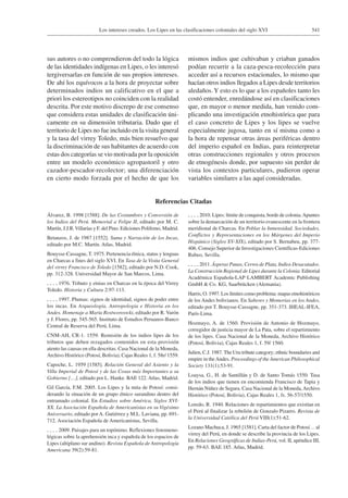 541Los intereses creados. Los Lipes en las clasificaciones coloniales del siglo XVI
sus autores o no comprendieron del todo la lógica
de las identidades indígenas en Lipes, o les interesó
tergiversarlas en función de sus propios intereses.
De ahí los equívocos a la hora de proyectar sobre
determinados indios un calificativo en el que a
priori los estereotipos no coinciden con la realidad
descrita. Por este motivo discrepo de ese consenso
que considera estas unidades de clasificación úni-
camente en su dimensión tributaria. Dado que el
territorio de Lipes no fue incluido en la visita general
y la tasa del virrey Toledo, más bien resuelvo que
la discriminación de sus habitantes de acuerdo con
estas dos categorías se vio motivada por la oposición
entre un modelo económico agropastoril y otro
cazador-pescador-recolector; una diferenciación
en cierto modo forzada por el hecho de que los
mismos indios que cultivaban y criaban ganados
podían recurrir a la caza-pesca-recolección para
acceder así a recursos estacionales, lo mismo que
hacían otros indios llegados a Lipes desde territorios
aledaños.Y esto es lo que a los españoles tanto les
costó entender, enredándose así en clasificaciones
que, en mayor o menor medida, han venido com-
plicando una investigación etnohistórica que para
el caso concreto de Lipes y los lipes se vuelve
especialmente jugosa, tanto en sí misma como a
la hora de repensar otras áreas periféricas dentro
del imperio español en Indias, para reinterpretar
otras construcciones regionales y otros procesos
de etnogénesis donde, por supuesto sin perder de
vista los contextos particulares, pudieron operar
variables similares a las aquí consideradas.
Referencias Citadas
Álvarez, B. 1998 [1588]. De las Costumbres y Conversión de
los Indios del Perú. Memorial a Felipe II, editado por M. C.
Martín, J.J.R.Villarías y F. del Pino. Ediciones Polifemo, Madrid.
Betanzos, J. de 1987 [1552]. Suma y Narración de los Incas,
editado por M.C. Martín. Atlas, Madrid.
Bouysse-Cassagne, T. 1975. Pertenencia étnica, status y lenguas
en Charcas a fines del siglo XVI. En Tasa de la Visita General
del virrey Francisco de Toledo [1582], editado por N.D. Cook,
pp. 312-328. Universidad Mayor de San Marcos, Lima.
 1976. Tributo y etnias en Charcas en la época del Virrey
Toledo. Historia y Cultura 2:97-113.
 1997. Plumas: signos de identidad, signos de poder entre
los incas. En Arqueología, Antropología e Historia en los
Andes. Homenaje a María Rostworoswki, editado por R. Varón
y J. Flores, pp. 545-565. Instituto de Estudios Peruanos-Banco
Central de Reserva del Perú, Lima.
CNM-AH, CR-1. 1559. Remisión de los indios lipes de los
tributos que deben rezagados contenidos en esta provisión
atento las causas en ella descritas. Casa Nacional de la Moneda,
Archivo Histórico (Potosí, Bolivia), Cajas Reales 1, f. 58r/ 1559.
Capoche, L. 1959 [1585]. Relación General del Asiento y la
Villa Imperial de Potosí y de las Cosas más Importantes a su
Gobierno […], editado por L. Hanke. BAE 122. Atlas, Madrid.
Gil García, F.M. 2005. Los Lipes y la mita de Potosí: consi-
derando la situación de un grupo étnico surandino dentro del
entramado colonial. En Estudios sobre América, Siglos XVI-
XX. La Asociación Española de Americanistas en su Vigésimo
Aniversario, editado porA. Gutiérrez y M.L. Laviana, pp. 691-
712. Asociación Española de Americanistas, Sevilla.
 2009. Paisajes para un topónimo. Reflexiones fenomeno-
lógicas sobre la aprehensión inca y española de los espacios de
Lipes (altiplano sur andino). Revista Española de Antropología
Americana 39(2):59-81.
 2010. Lipes: límite de conquista, borde de colonia.Apuntes
sobre la demarcación de un territorio evanescente en la frontera
meridional de Charcas. En Poblar la Inmensidad. Sociedades,
Conflictos y Representaciones en los Márgenes del Imperio
Hispánico (Siglos XV-XIX), editado por S. Bernabeu, pp. 377-
406. Consejo Superior de Investigaciones Científicas-Ediciones
Rubeo, Sevilla.
 2011. Ásperas Punas, Cerros de Plata, Indios Desacatados.
La Construcción Regional de Lipes durante la Colonia. Editorial
Académica Española-LAP LAMBERT Academic Publishing
GmbH & Co. KG, Saarbrücken (Alemania).
Harris, O. 1997. Los límites como problema: mapas etnohistóricos
de los Andes bolivianos. En Saberes y Memorias en los Andes,
editado por T. Bouysse-Cassagne, pp. 351-373. IHEAL-IFEA,
París-Lima.
Hozmayo, A. de 1560. Provisión de Antonio de Hozmayo,
corregidor de justicia mayor de La Pata, sobre el repartimiento
de los lipes. Casa Nacional de la Moneda, Archivo Histórico
(Potosí, Bolivia), Cajas Reales 1, f. 59/ 1560.
Julien, C.J. 1987. The Uru tribute category; ethnic boundaries and
empire in theAndes. Proceedings of the American Philosophical
Society 131(1):53-91.
Loaysa, G., H. de Santillán y D. de Santo Tomás 1550. Tasa
de los indios que tienen en encomienda Francisco de Tapia y
Hernán Núñez de Segura. Casa Nacional de la Moneda,Archivo
Histórico (Potosí, Bolivia), Cajas Reales 1, fs. 56-57/1550.
Loredo, R. 1940. Relaciones de repartimientos que existían en
el Perú al finalizar la rebelión de Gonzalo Pizarro. Revista de
la Universidad Católica del Perú VIII(1):51-62.
Lozano Machuca, J. 1965 [1581]. Carta del factor de Potosí… al
virrey del Perú, en donde se describe la provincia de los Lipes.
En Relaciones Geográficas de Indias-Perú, vol. II, apéndice III,
pp. 59-63. BAE 185. Atlas, Madrid.
 