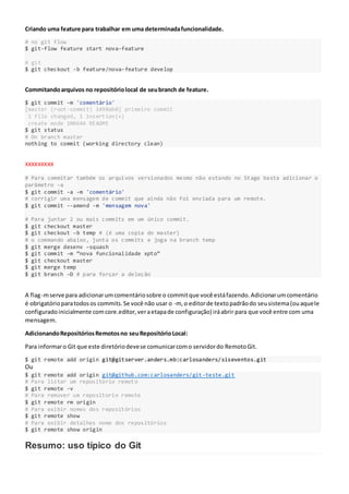 Criando uma feature para trabalhar em uma determinadafuncionalidade.
# no git flow
$ git-flow feature start nova-feature
# git
$ git checkout -b feature/nova-feature develop
Commitandoarquivos no repositóriolocal de seubranch de feature.
$ git commit -m 'comentário'
[master (root-commit) 1490ab0] primeiro commit
1 file changed, 1 insertion(+)
create mode 100644 README
$ git status
# On branch master
nothing to commit (working directory clean)
XXXXXXXXX
# Para commitar também os arquivos versionados mesmo não estando no Stage basta adicionar o
parâmetro -a
$ git commit -a -m 'comentário'
# corrigir uma mensagem de commit que ainda não foi enviada para um remote.
$ git commit --amend -m 'mensagem nova'
# Para juntar 2 ou mais commits em um único commit.
$ git checkout master
$ git checkout –b temp # (é uma copia do master)
# o commando abaixo, junta os commits e joga na branch temp
$ git merge desenv –squash
$ git commit –m “nova funcionalidade xpto”
$ git checkout master
$ git merge temp
$ git branch –D # para forçar a deleção
A flag-mserve para adicionarumcomentáriosobre o commitque você estáfazendo.Adicionarumcomentário
é obrigatórioparatodosos commits.Se você não usar o -m, o editorde textopadrãodo seusistema(ouaquele
configuradoinicialmente comcore.editor,veraetapade configuração) iráabrir para que você entre com uma
mensagem.
AdicionandoRepositóriosRemotosno seuRepositórioLocal:
Para informaro Git que este diretóriodevese comunicarcomo servidordo RemotoGit.
$ git remote add origin git@gitserver.anders.mb:carlosanders/siseventos.git
Ou
$ git remote add origin git@github.com:carlosanders/git-teste.git
# Para listar um repositório remoto
$ git remote -v
# Para remover um repositorio remote
$ git remote rm origin
# Para exibir nomes dos repositórios
$ git remote show
# Para exibir detalhes nome dos repositórios
$ git remote show origin
Resumo: uso típico do Git
 