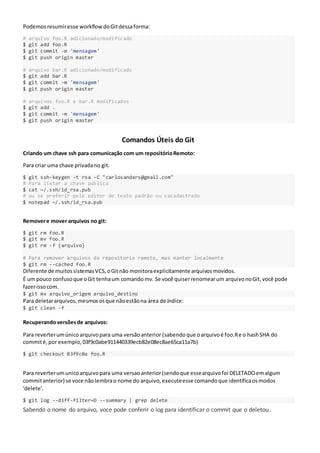Podemosresumiresse workflowdoGitdessaforma:
# arquivo foo.R adicionado/modificado
$ git add foo.R
$ git commit -m 'mensagem'
$ git push origin master
# arquivo bar.R adicionado/modificado
$ git add bar.R
$ git commit -m 'mensagem'
$ git push origin master
# arquivos foo.R e bar.R modificados
$ git add .
$ git commit -m 'mensagem'
$ git push origin master
Comandos Úteis do Git
Criando um chave ssh para comunicação com um repositórioRemoto:
Para criar uma chave privadano git.
$ git ssh-keygen -t rsa -C "carlosanders@gmail.com"
# Para listar a chave pública
$ cat ~/.ssh/id_rsa.pub
# ou se preferir pelo editor de texto padrão ou cacadastrado
$ notepad ~/.ssh/id_rsa.pub
Removere mover arquivos no git:
$ git rm foo.R
$ git mv foo.R
$ git rm -f {arquivo}
# Para remover arquivos do repositorio remoto, mas manter localmente
$ git rm --cached foo.R
Diferente de muitossistemasVCS,oGitnão monitoraexplicitamente arquivosmovidos.
É um pouco confusoque oGit tenhaum comandomv. Se você quiserrenomearum arquivonoGit,você pode
fazerissocom.
$ git mv arquivo_origem arquivo_destino
Para deletararquivos,mesmososque nãoestãona área de índice:
$ git clean -f
Recuperandoversõesde arquivos:
Para reverterumúnicoarquivopara uma versãoanterior (sabendoque oarquivoé foo.Re o hashSHA do
commité,por exemplo,03f9c0abe911440339ecb82e08ec8ae65ca11a7b)
$ git checkout 03f9c0a foo.R
Para reverterumunicoarquivopara uma versaoanterior(sendoque essearquivofoi DELETADOemalgum
commitanterior) se voce nãolembrao nome do arquivo,executeesse comandoque identificaosmodos
'delete'.
$ git log --diff-filter=D --summary | grep delete
Sabendo o nome do arquivo, voce pode conferir o log para identificar o commit que o deletou.
 