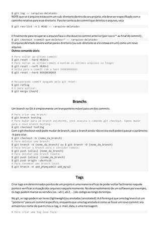 $ git log -- <arquivo-deletado>
NOTE que se o arquivoestavaemum sub-diretoriodentrodoseuprojeto,eledeveserespecificadocomo
caminhorelativoparaesse diretorio.Paratercertezadocommitque deletouoarquivo,veja
$ git rev-list -n 1 HEAD -- <arquivo-deletado>
E finalmente pararecuperaroarquivofaca o checkoutnocommitanterior(porissoo ^ ao final docommit).
$ git checkout <commit-que-deletou>^ -- <arquivo-deletado>
O arquivodeletadodeveravoltarparao diretorio(ousub-diretoriose ele estavaemum) comoum novo
arquivo.
Outros comando úteis:
# Para voltar ao último commit:
$ git reset --hard HEAD~1
# Para voltar ao último commit e mantém os últimos arquivos no Stage:
$ git reset --soft HEAD~1
# Volta para o commit com a hash XXXXXXXXXXX:
$ git reset --hard XXXXXXXXXXX
# Recuperando commit apagado pelo git reset:
$ git reflog
# E para aplicar:
$ git merge {hash}
Branchs
Um branch no Git é simplesmente umleveponteiromóvelparaumdos commits.
# Para criar uma branch:
$ git branch testing
# Para mudar para um branch existente, você executa o comando git checkout. Vamos mudar
para o novo branch testing:
$ git checkout testing
Com o gitcheckoutvocê pode mudar de branch,caso a branchainda nãoexistavocê poderápassaro parâmetro
-b para criar.
$ git checkout -b {nome_da_branch}
# Para deletar uma branch:
$ git branch -d {nome_da_branch} ou $ git branch –D {nome_da_branch}
# Para enviar a branch para o servidor remoto:
$ git push {alias} {nome_da_branch}
# Para deletar uma branch remota:
$ git push {alias} :{nome_da_branch}
$ git push origin :ubuntu16
# Para renomear uma branch local
$ git branch -m add_phpmyadmin add_mysql
Tags
Criar tags emdeterminadospontosde umprojetoé umamaneiraeficazde podervoltarfacilmente naquele
pontoe verificarasituaçãodos arquivosnaquelemomento.Nodesenvolvimentode umsoftware porexemplo,
os tags podemmarcar as versões(ex.:v0.1,v0.2,...) do códigoao longodotempo.
No git,as tags podemserleves(lightweight)ouanotadas(annotated).A diferençaé que umatag leve é só um
"ponteiro"paraum commitespecífico,enquantoque umataganotada é como se fosse umnovocommit:ela
armazenao nome de quemcrioua tag, e-mail,data,e umamensagem.
# Para criar uma tag leve faça:
 