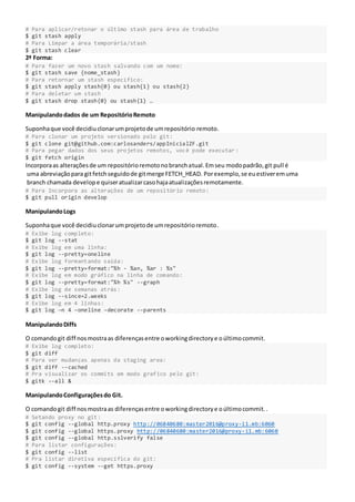 # Para aplicar/retonar o último stash para área de trabalho
$ git stash apply
# Para Limpar a área temporária/stash
$ git stash clear
2ª Forma:
# Para fazer um novo stash salvando com um nome:
$ git stash save {nome_stash}
# Para retornar um stash específico:
$ git stash apply stash{0} ou stash{1} ou stash{2}
# Para deletar um stash
$ git stash drop stash{0} ou stash{1} …
Manipulandodados de um RepositórioRemoto
Suponhaque você decidiuclonarumprojetode umrepositório remoto.
# Para clonar um projeto versionado pelo git:
$ git clone git@github.com:carlosanders/appInicialZF.git
# Para pegar dados dos seus projetos remotos, você pode executar :
$ git fetch origin
Incorporaas alteraçõesde um repositórioremotonobranchatual.Emseu modopadrão,git pull é
uma abreviaçãopara gitfetchseguidode gitmerge FETCH_HEAD. Porexemplo,se euestiveremuma
branch chamada develope quiseratualizarcasohajaatualizaçõesremotamente.
# Para Incorpora as alterações de um repositório remoto:
$ git pull origin develop
ManipulandoLogs
Suponhaque você decidiuclonarumprojetode umrepositórioremoto.
# Exibe log completo:
$ git log --stat
# Exibe log em uma linha:
$ git log --pretty=oneline
# Exibe log formantando saída:
$ git log --pretty=format:"%h - %an, %ar : %s"
# Exibe log em modo gráfico na linha de comando:
$ git log --pretty=format:"%h %s" --graph
# Exibe log de semanas atrás:
$ git log --since=2.weeks
# Exibe log em 4 linhas:
$ git log –n 4 –oneline –decorate --parents
ManipulandoDiffs
O comandogit diff nosmostraas diferençasentre oworkingdirectorye oúltimocommit.
# Exibe log completo:
$ git diff
# Para ver mudanças apenas da staging area:
$ git diff --cached
# Pra visualizar os commits em modo grafico pelo git:
$ gitk --all &
ManipulandoConfiguraçõesdo Git.
O comandogit diff nosmostraas diferençasentre oworkingdirectorye oúltimocommit..
# Setando proxy no git:
$ git config --global http.proxy http://06840680:master2016@proxy-i1.mb:6060
$ git config --global https.proxy http://06840680:master2016@proxy-i1.mb:6060
$ git config --global http.sslverify false
# Para listar configurações:
$ git config --list
# Pra listar diretiva específica do git:
$ git config --system --get https.proxy
 