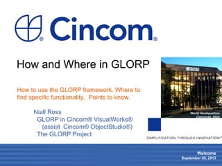 1
Welcome
September 30, 2013
World Headquarters
Cincinnati, Ohio
How and Where in GLORP
How to use the GLORP framework. Where to
find specific functionality. Points to know.
Niall Ross
GLORP in Cincom® VisualWorks®
(assist Cincom® ObjectStudio®)
The GLORP Project
 