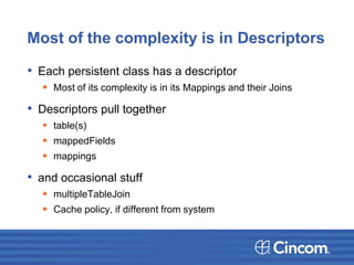 Most of the complexity is in Descriptors
• Each persistent class has a descriptor
 Most of its complexity is in its Mappings and their Joins
• Descriptors pull together
 table(s)
 mappedFields
 mappings
• and occasional stuff
 multipleTableJoin
 Cache policy, if different from system
 