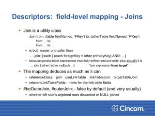 Descriptors: field-level mapping - Joins
 Join is a utility class
Join from: (table fieldNamed: ‘FKey’) to: (otherTable fieldNamed: ‘PKey’)
from: … to: …
from: … to: …
• is both easier and safer than
… join: [:each | (each foreignKey = other primaryKey) AND: …]
• because general block expressions must fully define read and write, plus actually it is
… join: [:other | other myEach …] “join expression from target”
 The mapping deduces as much as it can
• referenceClass: join: useLinkTable linkTableJoin: targetTableJoin:
• relevantLinkTableFields: - hints for the link table fields
 #beOuterJoin, #outerJoin: - false by default (and very usually)
• whether left-side’s unjoined rows discarded or NULL-joined
 