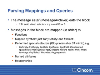 Parsing Mappings and Queries
• The message eater (MessageArchiver) eats the block
• N.B. avoid inlined selectors, e.g. use AND: or &
• Messages in the block are mapped (in order) to
 Functions
 Mapped symbols: just #anySatisfy: and #select:
 Performed special selectors (Glorp internal or ST mimic) e.g.
• #isEmpty #notEmpty #asDate #getTable: #getField: #fieldNamed:
#parameter: #noneSatisfy: #getConstant: #count: #sum: #min: #max:
#average: #sqlSelect: #includes: #aggregate:as:
 Named attributes
 Relationships
 
