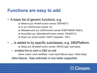 Functions are easy to add
• A basic list of generic functions, e.g
at: #distinct put: (PrefixFunction named: 'DISTINCT');
at: #, put: (InfixFunction named: '||');
at: #between:and: put: (InfixFunction named: #('BETWEEN' 'AND'));
at: #countStar put: (StandaloneFunction named: 'COUNT(*)');
at: #cast: put: ((Cast named: 'CAST') separator: ' AS ');
• ... is added to by specific subclasses, e.g. DB2Platform
at: #days put: ((PostfixFunction named: 'DAYS') type: (self date));
 enables this to work in DB2 as well
where: [:each | each startDate + each daysToBonus days < Date today]
(New feature: Date arithmetic is now better supported)
 