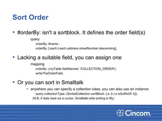 Sort Order
• #orderBy: isn't a sortblock. It defines the order field(s)
query
orderBy: #name ;
orderBy: [:each | each address streetNumber descending].
• Lacking a suitable field, you can assign one
mapping
orderBy: (myTable fieldNamed: 'COLLECTION_ORDER');
writeTheOrderField.
• Or you can sort in Smalltalk
• anywhere you can specify a collection class, you can also use an instance
query collectionType: (SortedCollection sortBlock: [:a :b | a isSuffixOf: b]).
(N.B. if data read via a cursor, Smalltalk-side sorting is iffy)
 