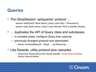 Queries
• The GlorpSession ‘api/queries’ protocol …
session readOneOf: Book where: [:each | each title = ‘Persuasion’].
session read: Book where: [:each | each title like ‘Per%’] orderBy: #author.
• … duplicates the API of Query class and subclasses
 in complex cases, configure Query then execute:
 previously divergent protocol now deprecated
• #read: not #readManyOf: , #read…: not #returning…:
• Like Seaside, utility protocol plus cascades
• #read:limit: #read:where:limit: #read:orderBy: #read:where:orderBy:
#count: #count:where:
 