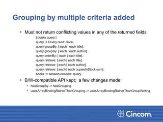 Grouping by multiple criteria added
 Must not return conflicting values in any of the returned fields
| books query |
query := Query read: Book.
query groupBy: [:each | each title].
query groupBy: [:each | each author].
query orderBy: [:each | each title].
query retrieve: [:each | each title].
query retrieve: [:each | each author].
query retrieve: [:each | each copiesInStock sum].
books := session execute: query.
 B/W-compatible API kept; a few changes made:
• hasGroupBy -> hasGrouping
• usesArrayBindingRatherThanGrouping -> usesArrayBindingRatherThanGroupWriting
 