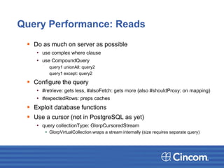 Query Performance: Reads
 Do as much on server as possible
• use complex where clause
• use CompoundQuery
query1 unionAll: query2
query1 except: query2
 Configure the query
• #retrieve: gets less, #alsoFetch: gets more (also #shouldProxy: on mapping)
• #expectedRows: preps caches
 Exploit database functions
 Use a cursor (not in PostgreSQL as yet)
• query collectionType: GlorpCursoredStream
 GlorpVirtualCollection wraps a stream internally (size requires separate query)
 