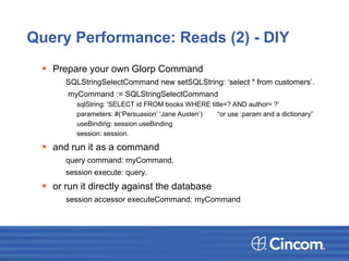 Query Performance: Reads (2) - DIY
 Prepare your own Glorp Command
SQLStringSelectCommand new setSQLString: ‘select * from customers’.
myCommand := SQLStringSelectCommand
sqlString: 'SELECT id FROM books WHERE title=? AND author= ?’
parameters: #(‘Persuasion’ ‘Jane Austen’) “or use :param and a dictionary”
useBinding: session useBinding
session: session.
 and run it as a command
query command: myCommand.
session execute: query.
 or run it directly against the database
session accessor executeCommand: myCommand
 