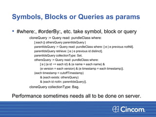 Symbols, Blocks or Queries as params
• #where:, #orderBy:, etc. take symbol, block or query
cloneQuery := Query read: pundleClass where:
[:each || othersQuery parentIdsQuery |
parentIdsQuery := Query read: pundleClass where: [:e | e previous notNil].
parentIdsQuery retrieve: [:e | e previous id distinct].
parentIdsQuery collectionType: Set.
othersQuery := Query read: pundleClass where:
[:e | (e id ~= each id) & (e name = each name) &
(e version = each version) & (e timestamp = each timestamp)].
(each timestamp < cutoffTimestamp)
& (each exists: othersQuery)
& (each id notIn: parentIdsQuery)].
cloneQuery collectionType: Bag.
Performance sometimes needs all to be done on server.
 