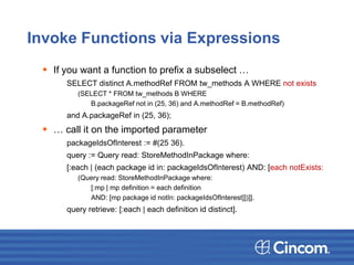 Invoke Functions via Expressions
 If you want a function to prefix a subselect …
SELECT distinct A.methodRef FROM tw_methods A WHERE not exists
(SELECT * FROM tw_methods B WHERE
B.packageRef not in (25, 36) and A.methodRef = B.methodRef)
and A.packageRef in (25, 36);
 … call it on the imported parameter
packageIdsOfInterest := #(25 36).
query := Query read: StoreMethodInPackage where:
[:each | (each package id in: packageIdsOfInterest) AND: [each notExists:
(Query read: StoreMethodInPackage where:
[:mp | mp definition = each definition
AND: [mp package id notIn: packageIdsOfInterest]])]].
query retrieve: [:each | each definition id distinct].
 