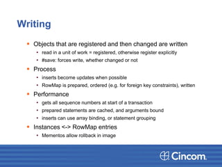 Writing
 Objects that are registered and then changed are written
• read in a unit of work = registered, otherwise register explicitly
• #save: forces write, whether changed or not
 Process
• inserts become updates when possible
• RowMap is prepared, ordered (e.g. for foreign key constraints), written
 Performance
• gets all sequence numbers at start of a transaction
• prepared statements are cached, and arguments bound
• inserts can use array binding, or statement grouping
 Instances <-> RowMap entries
• Mementos allow rollback in image
 