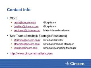 Contact info
• Glorp
 nross@cincom.com Glorp team
 dwallen@cincom.com Glorp team
 trobinson@cincom.com Major internal customer
• Star Team (Smalltalk Strategic Resources)
 sfortman@cincom.com Smalltalk Director
 athomas@cincom.com Smalltalk Product Manager
 jjordan@cincom.com Smalltalk Marketing Manager
• http://www.cincomsmalltalk.com
 
