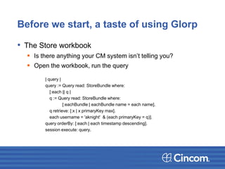 Before we start, a taste of using Glorp
• The Store workbook
 Is there anything your CM system isn’t telling you?
 Open the workbook, run the query
| query |
query := Query read: StoreBundle where:
[:each || q |
q := Query read: StoreBundle where:
[:eachBundle | eachBundle name = each name].
q retrieve: [:x | x primaryKey max].
each username = 'aknight' & (each primaryKey = q)].
query orderBy: [:each | each timestamp descending].
session execute: query.
 