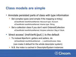 Class models are simple
• Annotate persisted parts of class with type information
 Set complex types (and simple if the mapping is tricky)
aClassModel newAttributeNamed: #account type: Account.
aClassModel newAttributeNamed: #name type: String.
 Set a collection class if you don’t want OrderedCollection
aClassModel newAttributeNamed: #copies collection: Bag of: Book.
• ‘direct access’ (instVarAt:{put:} ) is the default
 To instead #perform: getters and setters, do
(aClassModel newAttributeNamed: …) useDirectAccess: false.
(can make it default for the whole descriptor system)
 N.B. the index is cached in DescriptorSystem instances
 