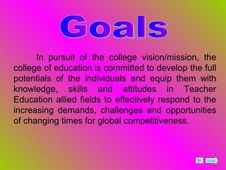 Goals In pursuit of the college vision/mission, the college of education is committed to develop the full potentials of the individuals and equip them with knowledge, skills and attitudes in Teacher Education allied fields to effectively respond to the increasing demands, challenges and opportunities of changing times for global competitiveness. Home 