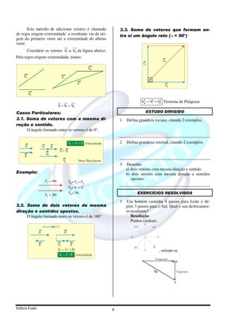 Este método de adicionar vetores é chamado                         3.3. Soma de vetores que formam en-
de regra origem–extremidade: a resultante vai da ori-                     tre si um ângulo reto ( α = 90°)
gem do primeiro vetor até a extremidade do último
vetor.
         Considere os vetores V1 e V2 da figura abaixo.
Pela regra origem–extremidade, temos:
                                                                                                            VR
                                                                                          V1
                                                           V2

     V1                                V1

                                                   V
                                                                                                             V2

          V2

                                                                                         VR = V12 + V2
                                                                                          2          2
                                                                                                            Teorema de Pitágoras
                                   V = V1 + V2

Casos Particulares:                                                                        ESTUDO DIRIGIDO
3.1. Soma de vetores com a mesma di-                                      1   Defina grandeza escalar, citando 2 exemplos.
reção e sentido.
     O ângulo formado entre os vetores é de 0°.


                                             VR = A + B Intensidade       2   Defina grandeza vetorial, citando 2 exemplos.
     A              A        B
                                       A+B
                        VR
     B
                                        VR         Vetor Resultante
                                                                          3   Desenhe:
                                                                              a) dois vetores com mesma direção e sentido.
Exemplo:                                                                      b) dois vetores com mesma direção e sentidos
                        F1 = 4N
                                                                                 opostos.
                                             FR= F1 + F2
                                             FR= 4 + 3

                        F2 = 3N
                                             FR= 7N                                  EXERCÍCIOS RESOLVIDOS

                                                                          1   Um homem caminha 4 passos para Leste e de-
3.2. Soma de dois vetores de mesma                                            pois 3 passos para o Sul. Qual o seu deslocamen-
direção e sentidos opostos.                                                   to resultante?
     O ângulo formado entre os vetores é de 180°                                 Resolução:
                                                                                 Pontos cardeais
                                                                                          N
                                 (+)                                                NO          NE

                A                       A
                                                                                O                     E


                B                  VR        B
                                                                                    SO          SE
                                   VR = A+ (-B)                                           S               , oriente-se
                                    VR = A - B Intensidade
                                                                                                     4 passos
                                                                                                                    E

                                                                                                 DR                 3 passos


                                                                                                                   S




Editora Exato                                                         8
 