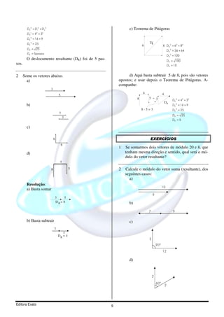 DR 2 = D12 + D 22                                        c) Teorema de Pitágoras
              1   2   2
         DR = 4 + 3
         DR 2 = 16 + 9
         DR 2 = 25                                                             DR
                                                                           6                 8 DR 2 = 62 + 82
         DR = 25
                                                                                                     DR 2 = 36 + 64
         DR = 5passos
                                                                                                     DR 2 = 100
         O deslocamento resultante (DR) foi de 5 pas-                                                DR = 100
sos.                                                                                                 DR = 10


2      Some os vetores abaixo.                                    d) Aqui basta subtrair 5 de 8, pois são vetores
         a)                                                 opostos; e usar depois o Teorema de Pitágoras. A-
                                                            companhe:
                             3
                                                                           4                 4
                                     5
                                                                       8       5       3                 DR 2 = 42 + 32
                                                                                                 DR
         b)                                                                                              DR 2 = 16 + 9
                                                                           8-5=3                         DR 2 = 25
                                     7
                                                                                                         DR = 25
                                          3
                                                                                                         DR = 5

         c)

                                 6                                             EXERCÍCIOS
                                         8
                                                            1   Se somarmos dois vetores de módulo 20 e 8, que
         d)                                                     tenham mesma direção e sentido, qual será o mó-
                                                                dulo do vetor resultante?
                                      4

                             8                5             2   Calcule o módulo do vetor soma (resultante), dos
                                                                seguintes casos:
                                                                  a)
         Resolução:
                                                                                             10
         a) Basta somar
                                                                                   6
                                 3    5
                                 DR= 8                            b)

                                                                               7                         9

         b) Basta subtrair                                        c)
                                 7
                                        3
                                     DR = 4
                                                                               5
                                                                                       90º
                                                                                             12

                                                                  d)


                                                                                   2

                                                                                       60º
                                                                                                 2




Editora Exato                                           9
 