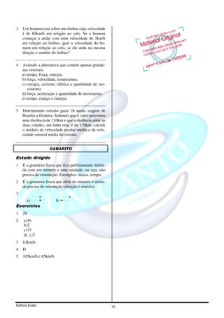 3   Um homem está sobre um ônibus cuja velocidade
    é de 60km/h em relação ao solo. Se o homem
    começar a andar com uma velocidade de 3km/h
    em relação ao ônibus, qual a velocidade do ho-
    mem em relação ao solo, se ele anda na mesma
    direção e sentido do ônibus?

4   Assinale a alternativa que contém apenas grande-
    zas vetoriais.
    a) tempo, força, energia.
    b) força, velocidade, temperatura.
    c) energia, corrente elétrica e quantidade de mo-
       vimento.
    d) força, aceleração e quantidade de movimento.
    e) tempo, espaço e energia.

5   Determinado veículo gasta 2h numa viagem de
    Brasília a Goiânia. Sabendo que o carro percorreu
    uma distância de 210km e que a distância entre as
    duas cidades, em linha reta, é de 170km, calcule
    o módulo da velocidade escalar média e da velo-
    cidade vetorial média do veículo.


                    GABARITO

Estudo dirigido
1   É a grandeza física que fica perfeitamente defini-
    da com um número e uma unidade, ou seja, não
    precisa de orientação. Exemplos: massa, tempo.
2   É a grandeza física que além do número e unida-
    de precisa de orientação (direção e sentido).
3
    a)                  b)
Exercícios
1   28
2    a)16
     b)2
     c)13
     d) 2 3
3   63km/h.
4   D
5   105km/h e 85km/h




Editora Exato                                            10
 