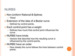 NURBS
 Non-Uniform Rational B-Splines
 Yikes!
 Extension of the idea of a Bezier curve
 Defined by control points.
 Each control point has a weight
 Defines how much that control point influences the
curve.
 NURBS have knots
 Vectors that describe how the resulting curve is
influenced by the control points.
 NURBS have an order
 How closely the curve follows the lines between control
points.
 