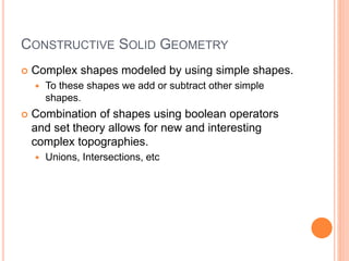 CONSTRUCTIVE SOLID GEOMETRY
 Complex shapes modeled by using simple shapes.
 To these shapes we add or subtract other simple
shapes.
 Combination of shapes using boolean operators
and set theory allows for new and interesting
complex topographies.
 Unions, Intersections, etc
 