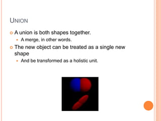 UNION
 A union is both shapes together.
 A merge, in other words.
 The new object can be treated as a single new
shape
 And be transformed as a holistic unit.
 
