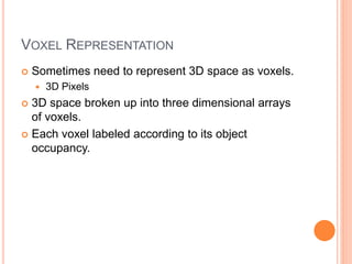 VOXEL REPRESENTATION
 Sometimes need to represent 3D space as voxels.
 3D Pixels
 3D space broken up into three dimensional arrays
of voxels.
 Each voxel labeled according to its object
occupancy.
 