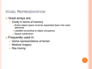 VOXEL REPRESENTATION
 Voxel arrays are:
 Costly in terms of memory
 Entire object space must be separated down into cubic
elements
 Labelled according to object occupancy
 Space subdivision
 Frequently used in:
 Game representations of terrain
 Medical imagery
 Ray tracing
 