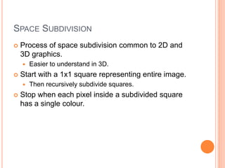 SPACE SUBDIVISION
 Process of space subdivision common to 2D and
3D graphics.
 Easier to understand in 3D.
 Start with a 1x1 square representing entire image.
 Then recursively subdivide squares.
 Stop when each pixel inside a subdivided square
has a single colour.
 